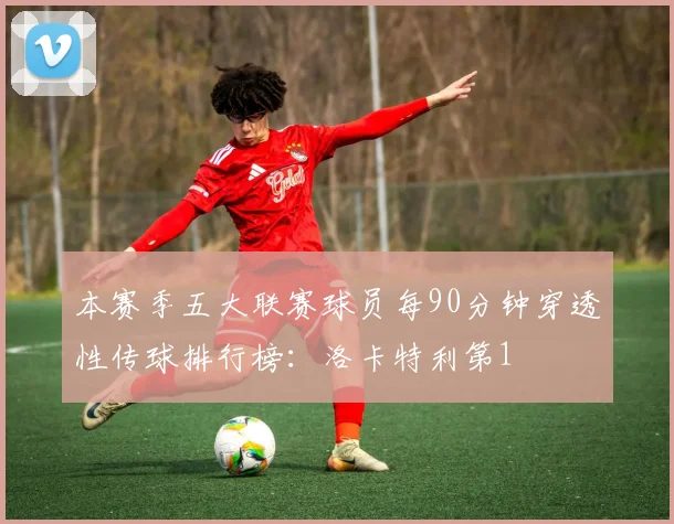 本赛季五大联赛球员每90分钟穿透性传球排行榜：洛卡特利第1