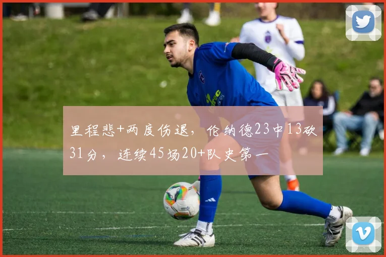 里程悲+两度伤退，伦纳德23中13砍31分，连续45场20+队史第一